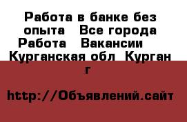 Работа в банке без опыта - Все города Работа » Вакансии   . Курганская обл.,Курган г.